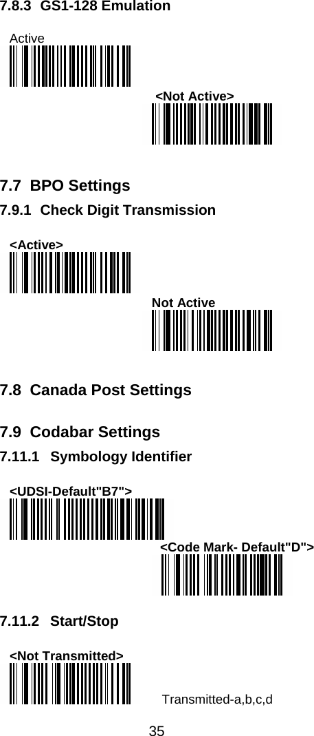  35  7.8.3 GS1-128 Emulation  Active   &lt;Not Active&gt;    7.7 BPO Settings 7.9.1 Check Digit Transmission  &lt;Active&gt;  Not Active    7.8  Canada Post Settings  7.9 Codabar Settings 7.11.1 Symbology Identifier  &lt;UDSI-Default&quot;B7&quot;&gt;  &lt;Code Mark- Default&quot;D&quot;&gt;   7.11.2 Start/Stop  &lt;Not Transmitted&gt;  Transmitted-a,b,c,d 
