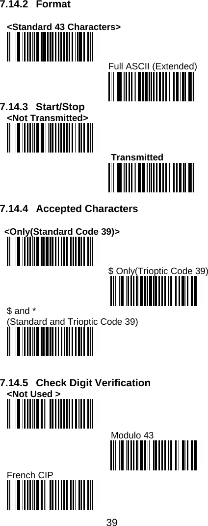  39  7.14.2 Format  &lt;Standard 43 Characters&gt;  Full ASCII (Extended)  7.14.3 Start/Stop &lt;Not Transmitted&gt;      Transmitted   7.14.4 Accepted Characters  &lt;Only(Standard Code 39)&gt;  $ Only(Trioptic Code 39)  $ and *  (Standard and Trioptic Code 39)    7.14.5 Check Digit Verification &lt;Not Used &gt;   Modulo 43  French CIP  