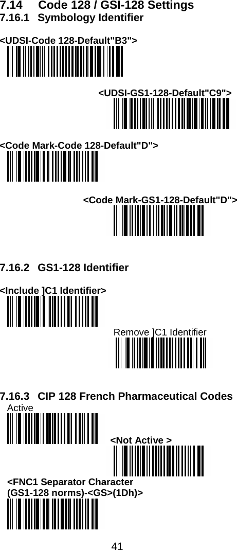  41  7.14  Code 128 / GSI-128 Settings 7.16.1 Symbology Identifier  &lt;UDSI-Code 128-Default&quot;B3&quot;&gt;   &lt;UDSI-GS1-128-Default&quot;C9&quot;&gt;   &lt;Code Mark-Code 128-Default&quot;D&quot;&gt;   &lt;Code Mark-GS1-128-Default&quot;D&quot;&gt;    7.16.2  GS1-128 Identifier   &lt;Include ]C1 Identifier&gt;  Remove ]C1 Identifier    7.16.3  CIP 128 French Pharmaceutical Codes  Active   &lt;Not Active &gt;  &lt;FNC1 Separator Character  (GS1-128 norms)-&lt;GS&gt;(1Dh)&gt;  