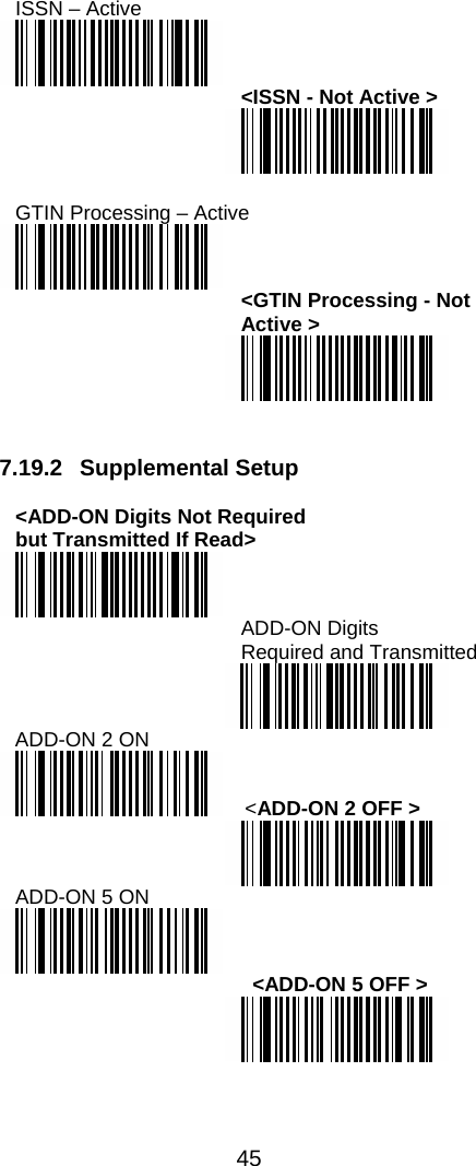  45  ISSN – Active  &lt;ISSN - Not Active &gt;   GTIN Processing – Active  &lt;GTIN Processing - Not Active &gt;    7.19.2 Supplemental Setup  &lt;ADD-ON Digits Not Required  but Transmitted If Read&gt;  ADD-ON Digits  Required and Transmitted   ADD-ON 2 ON  &lt;ADD-ON 2 OFF &gt;  ADD-ON 5 ON    &lt;ADD-ON 5 OFF &gt;  