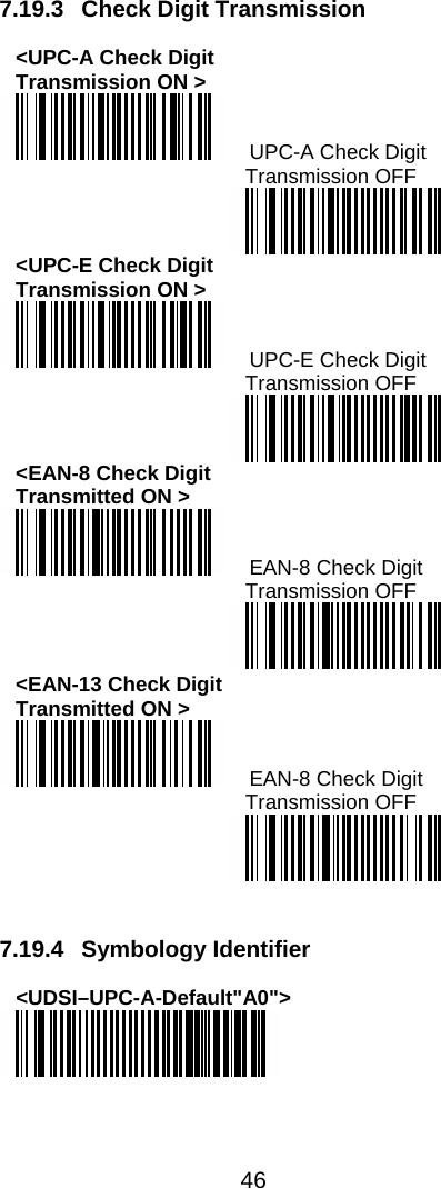  46  7.19.3 Check Digit Transmission  &lt;UPC-A Check Digit Transmission ON &gt;   UPC-A Check Digit  Transmission OFF  &lt;UPC-E Check Digit  Transmission ON &gt;   UPC-E Check Digit Transmission OFF  &lt;EAN-8 Check Digit  Transmitted ON &gt;   EAN-8 Check Digit Transmission OFF  &lt;EAN-13 Check Digit  Transmitted ON &gt;   EAN-8 Check Digit  Transmission OFF    7.19.4 Symbology Identifier  &lt;UDSI–UPC-A-Default&quot;A0&quot;&gt;   
