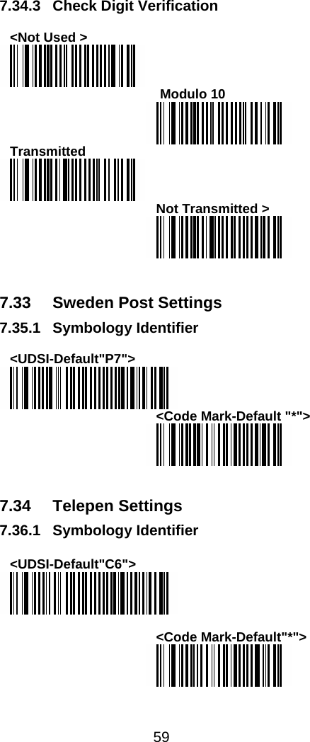  59   7.34.3 Check Digit Verification  &lt;Not Used &gt;   Modulo 10  Transmitted  Not Transmitted &gt;    7.33  Sweden Post Settings 7.35.1 Symbology Identifier  &lt;UDSI-Default&quot;P7&quot;&gt;  &lt;Code Mark-Default &quot;*&quot;&gt;    7.34 Telepen Settings 7.36.1 Symbology Identifier  &lt;UDSI-Default&quot;C6&quot;&gt;   &lt;Code Mark-Default&quot;*&quot;&gt;  