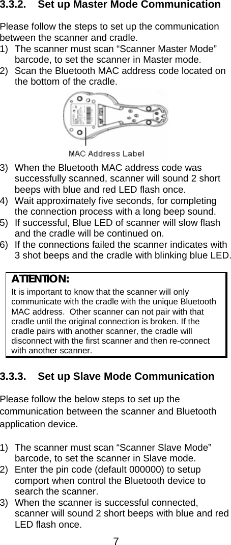  7  3.3.2.  Set up Master Mode Communication  Please follow the steps to set up the communication between the scanner and cradle.  1)  The scanner must scan “Scanner Master Mode” barcode, to set the scanner in Master mode. 2)  Scan the Bluetooth MAC address code located on the bottom of the cradle.   3)  When the Bluetooth MAC address code was successfully scanned, scanner will sound 2 short beeps with blue and red LED flash once.  4)  Wait approximately five seconds, for completing the connection process with a long beep sound. 5)  If successful, Blue LED of scanner will slow flash and the cradle will be continued on. 6)  If the connections failed the scanner indicates with 3 shot beeps and the cradle with blinking blue LED.   ATTENTION:  It is important to know that the scanner will only communicate with the cradle with the unique Bluetooth MAC address.  Other scanner can not pair with that cradle until the original connection is broken. If the cradle pairs with another scanner, the cradle will disconnect with the first scanner and then re-connect with another scanner.  3.3.3.  Set up Slave Mode Communication  Please follow the below steps to set up the communication between the scanner and Bluetooth application device. 1)  The scanner must scan “Scanner Slave Mode” barcode, to set the scanner in Slave mode. 2)  Enter the pin code (default 000000) to setup comport when control the Bluetooth device to search the scanner. 3)  When the scanner is successful connected, scanner will sound 2 short beeps with blue and red LED flash once. 