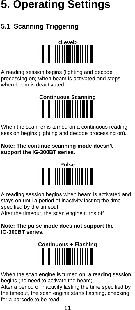  11  5. Operating Settings 5.1 Scanning Triggering  &lt;Level&gt;   A reading session begins (lighting and decode processing on) when beam is activated and stops when beam is deactivated.  Continuous Scanning   When the scanner is turned on a continuous reading session begins (lighting and decode processing on).  Note: The continue scanning mode doesn’t support the IG-300BT series.  Pulse   A reading session begins when beam is activated and stays on until a period of inactivity lasting the time specified by the timeout. After the timeout, the scan engine turns off.  Note: The pulse mode does not support the  IG-300BT series.  Continuous + Flashing   When the scan engine is turned on, a reading session begins (no need to activate the beam). After a period of inactivity lasting the time specified by the timeout, the scan engine starts flashing, checking for a barcode to be read. 