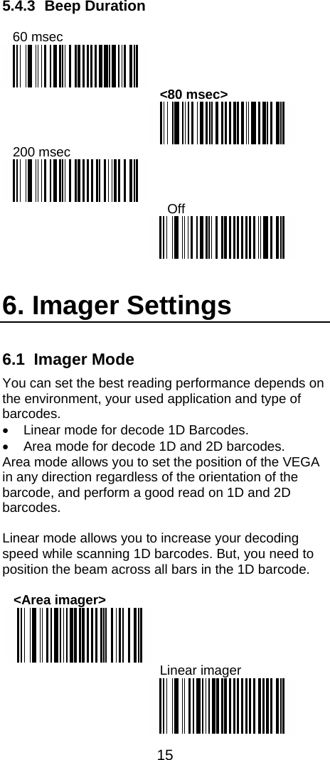  15  5.4.3 Beep Duration  60 msec  &lt;80 msec&gt;  200 msec    Off     6. Imager Settings 6.1 Imager Mode You can set the best reading performance depends on the environment, your used application and type of barcodes. •  Linear mode for decode 1D Barcodes. •  Area mode for decode 1D and 2D barcodes. Area mode allows you to set the position of the VEGA in any direction regardless of the orientation of the barcode, and perform a good read on 1D and 2D barcodes.  Linear mode allows you to increase your decoding speed while scanning 1D barcodes. But, you need to position the beam across all bars in the 1D barcode.      &lt;Area imager&gt;   Linear imager  