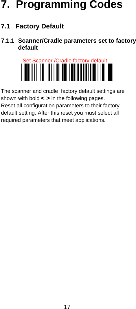  17  7.  Programming Codes 7.1   Factory Default  7.1.1  Scanner/Cradle parameters set to factory default  Set Scanner /Cradle factory default   The scanner and cradle  factory default settings are shown with bold &lt; &gt; in the following pages. Reset all configuration parameters to their factory default setting. After this reset you must select all required parameters that meet applications.  