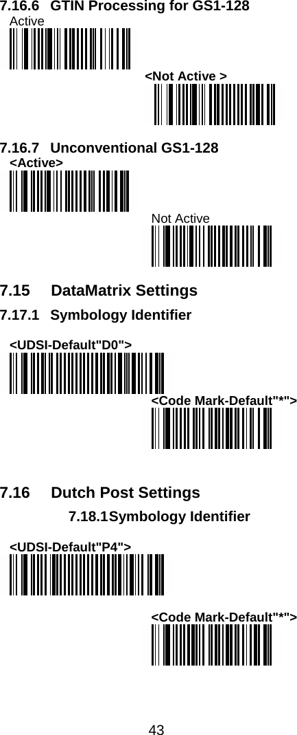  43  7.16.6  GTIN Processing for GS1-128 Active   &lt;Not Active &gt;   7.16.7 Unconventional GS1-128 &lt;Active&gt;  Not Active   7.15 DataMatrix Settings 7.17.1 Symbology Identifier  &lt;UDSI-Default&quot;D0&quot;&gt;  &lt;Code Mark-Default&quot;*&quot;&gt;    7.16  Dutch Post Settings 7.18.1 Symbology  Identifier  &lt;UDSI-Default&quot;P4&quot;&gt;   &lt;Code Mark-Default&quot;*&quot;&gt;  
