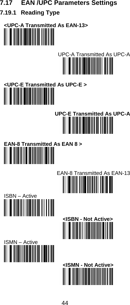  44  7.17  EAN /UPC Parameters Settings 7.19.1 Reading Type  &lt;UPC-A Transmitted As EAN-13&gt;   UPC-A Transmitted As UPC-A   &lt;UPC-E Transmitted As UPC-E &gt;   UPC-E Transmitted As UPC-A   EAN-8 Transmitted As EAN 8 &gt;   EAN-8 Transmitted As EAN-13  ISBN – Active  &lt;ISBN - Not Active&gt;  ISMN – Active  &lt;ISMN - Not Active&gt;  
