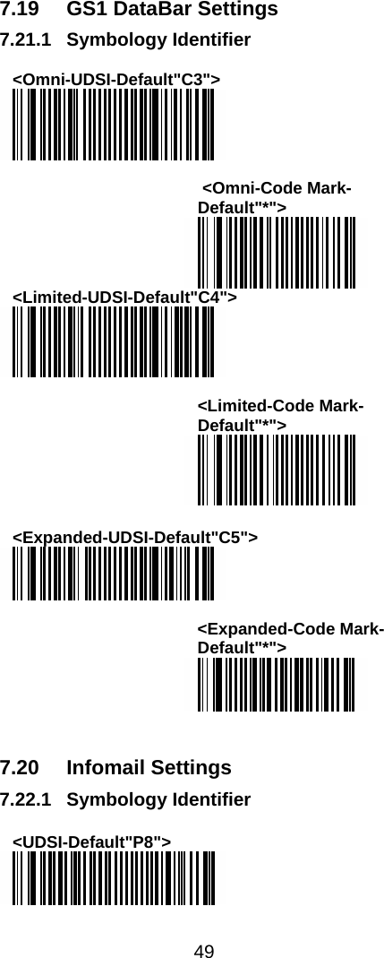  49  7.19  GS1 DataBar Settings 7.21.1 Symbology Identifier  &lt;Omni-UDSI-Default&quot;C3&quot;&gt;    &lt;Omni-Code Mark-Default&quot;*&quot;&gt;  &lt;Limited-UDSI-Default&quot;C4&quot;&gt;   &lt;Limited-Code Mark-Default&quot;*&quot;&gt;   &lt;Expanded-UDSI-Default&quot;C5&quot;&gt;   &lt;Expanded-Code Mark-Default&quot;*&quot;&gt;    7.20 Infomail Settings 7.22.1 Symbology Identifier  &lt;UDSI-Default&quot;P8&quot;&gt;   