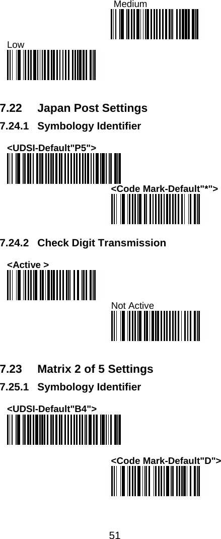  51   Medium  Low    7.22  Japan Post Settings 7.24.1 Symbology Identifier  &lt;UDSI-Default&quot;P5&quot;&gt;  &lt;Code Mark-Default&quot;*&quot;&gt;   7.24.2 Check Digit Transmission  &lt;Active &gt;  Not Active    7.23  Matrix 2 of 5 Settings 7.25.1 Symbology Identifier  &lt;UDSI-Default&quot;B4&quot;&gt;   &lt;Code Mark-Default&quot;D&quot;&gt;   