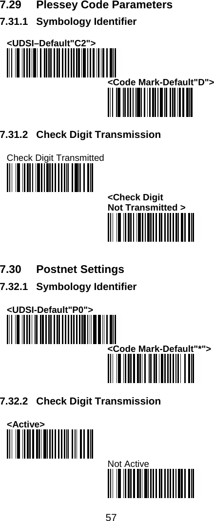  57  7.29  Plessey Code Parameters 7.31.1 Symbology Identifier  &lt;UDSI–Default&quot;C2&quot;&gt;  &lt;Code Mark-Default&quot;D&quot;&gt;   7.31.2 Check Digit Transmission  Check Digit Transmitted  &lt;Check Digit  Not Transmitted &gt;    7.30 Postnet Settings 7.32.1 Symbology Identifier  &lt;UDSI-Default&quot;P0&quot;&gt;  &lt;Code Mark-Default&quot;*&quot;&gt;   7.32.2 Check Digit Transmission  &lt;Active&gt;  Not Active  