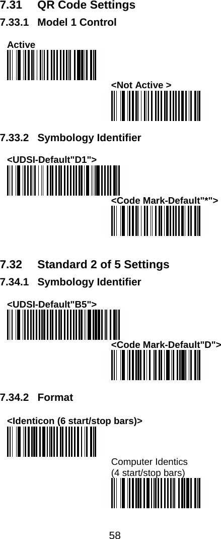  58  7.31  QR Code Settings 7.33.1  Model 1 Control  Active  &lt;Not Active &gt;   7.33.2 Symbology Identifier  &lt;UDSI-Default&quot;D1&quot;&gt;  &lt;Code Mark-Default&quot;*&quot;&gt;    7.32  Standard 2 of 5 Settings 7.34.1 Symbology Identifier  &lt;UDSI-Default&quot;B5&quot;&gt;  &lt;Code Mark-Default&quot;D&quot;&gt;   7.34.2 Format  &lt;Identicon (6 start/stop bars)&gt;  Computer Identics  (4 start/stop bars)   