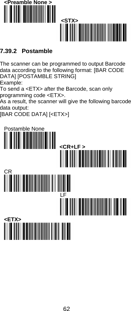  62  &lt;Preamble None &gt;  &lt;STX&gt;   7.39.2 Postamble  The scanner can be programmed to output Barcode data according to the following format: [BAR CODE DATA] [POSTAMBLE STRING]  Example: To send a &lt;ETX&gt; after the Barcode, scan only programming code &lt;ETX&gt;. As a result, the scanner will give the following barcode data output: [BAR CODE DATA] [&lt;ETX&gt;]  Postamble None &lt;CR+LF &gt;  CR  LF  &lt;ETX&gt;  