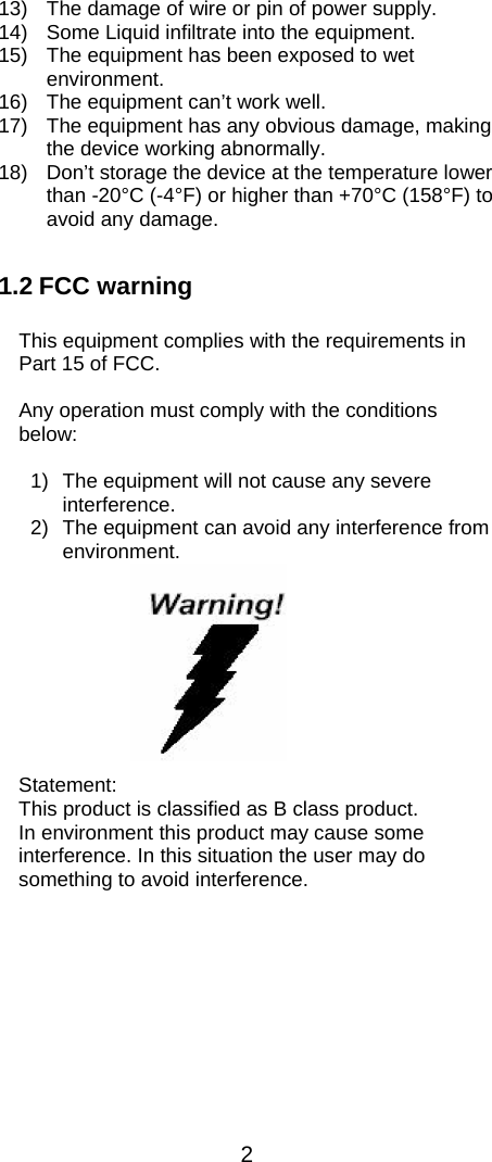  2  13)  The damage of wire or pin of power supply. 14)  Some Liquid infiltrate into the equipment. 15)  The equipment has been exposed to wet environment. 16)  The equipment can’t work well. 17)  The equipment has any obvious damage, making the device working abnormally. 18)  Don’t storage the device at the temperature lower than -20°C (-4°F) or higher than +70°C (158°F) to avoid any damage.   1.2 FCC warning   This equipment complies with the requirements in Part 15 of FCC.   Any operation must comply with the conditions below:  1)  The equipment will not cause any severe interference.  2)  The equipment can avoid any interference from environment.          Statement: This product is classified as B class product.  In environment this product may cause some interference. In this situation the user may do something to avoid interference.  