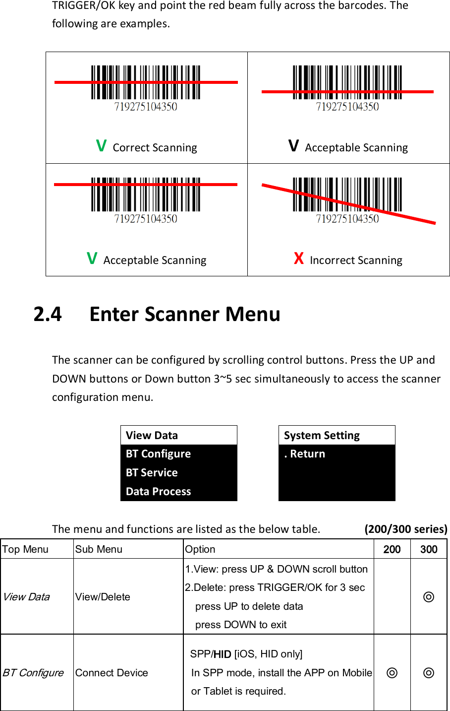TRIGGER/OK key and point the red beam fully across the barcodes. The following are examples.   V Correct Scanning  V Acceptable Scanning  V Acceptable Scanning  X Incorrect Scanning  2.4   Enter Scanner Menu  The scanner can be configured by scrolling control buttons. Press the UP and DOWN buttons or Down button 3~5 sec simultaneously to access the scanner configuration menu.   View Data BT Configure BT Service Data Process  System Setting . Return    The menu and functions are listed as the below table.              (200/300 series) Top Menu Sub Menu Option 200 300 View Data View/Delete 1.View: press UP &amp; DOWN scroll button   2.Delete: press TRIGGER/OK for 3 sec press UP to delete data press DOWN to exit  ◎ BT Configure Connect Device  SPP/HID [iOS, HID only] In SPP mode, install the APP on Mobile or Tablet is required. ◎ ◎ 