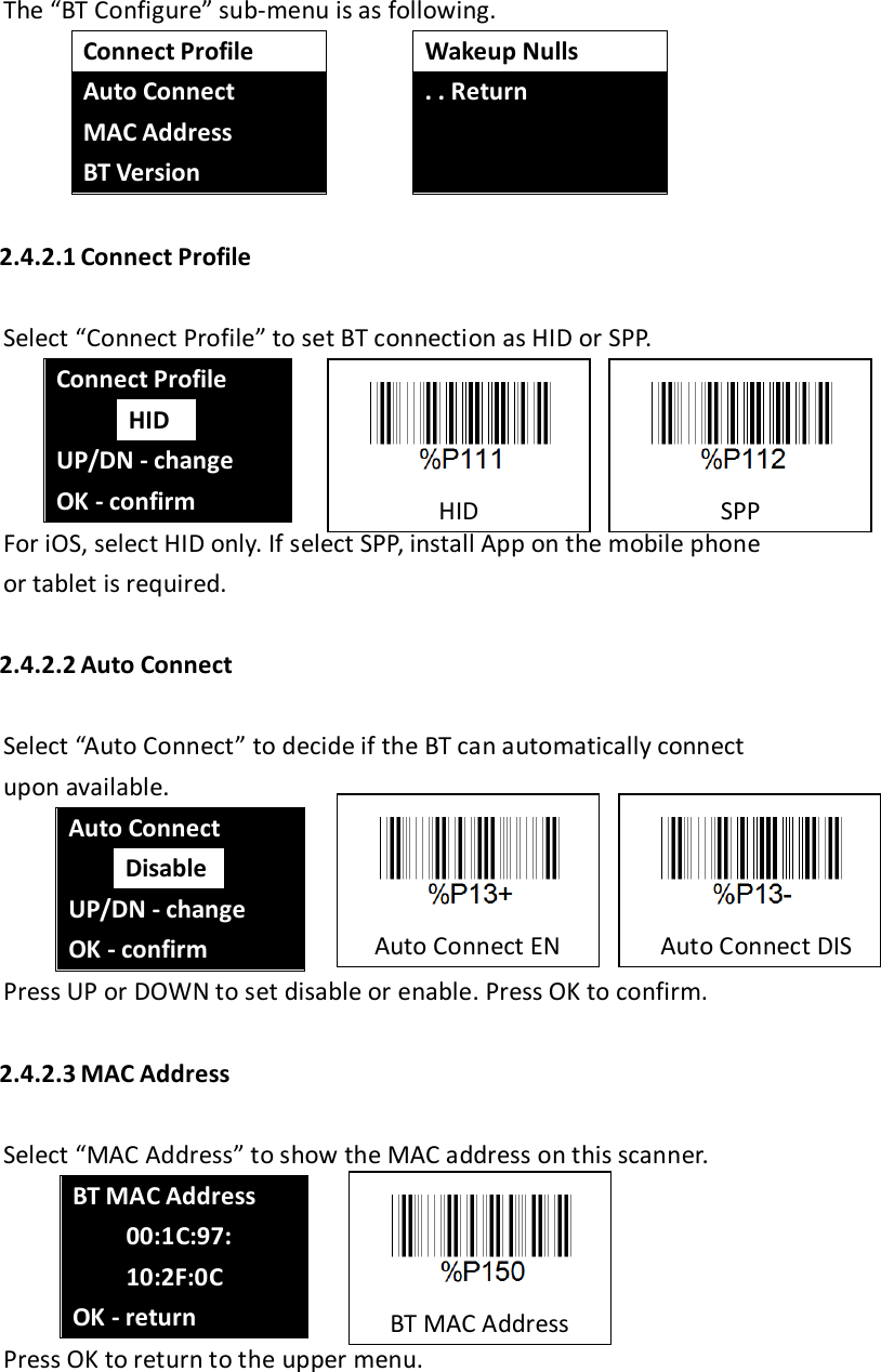 The “BT Configure” sub-menu is as following.  Connect Profile Auto Connect MAC Address BT Version  Wakeup Nulls . . Return    2.4.2.1 Connect Profile  Select “Connect Profile” to set BT connection as HID or SPP. Connect Profile  HID  UP/DN - change OK - confirm For iOS, select HID only. If select SPP, install App on the mobile phone or tablet is required.  2.4.2.2 Auto Connect  Select “Auto Connect” to decide if the BT can automatically connect upon available. Auto Connect  Disable  UP/DN - change OK - confirm Press UP or DOWN to set disable or enable. Press OK to confirm.  2.4.2.3 MAC Address  Select “MAC Address” to show the MAC address on this scanner. BT MAC Address       00:1C:97:         10:2F:0C OK - return Press OK to return to the upper menu.                                                                                                                         HID  SPP  Auto Connect EN    Auto Connect DIS  BT MAC Address 