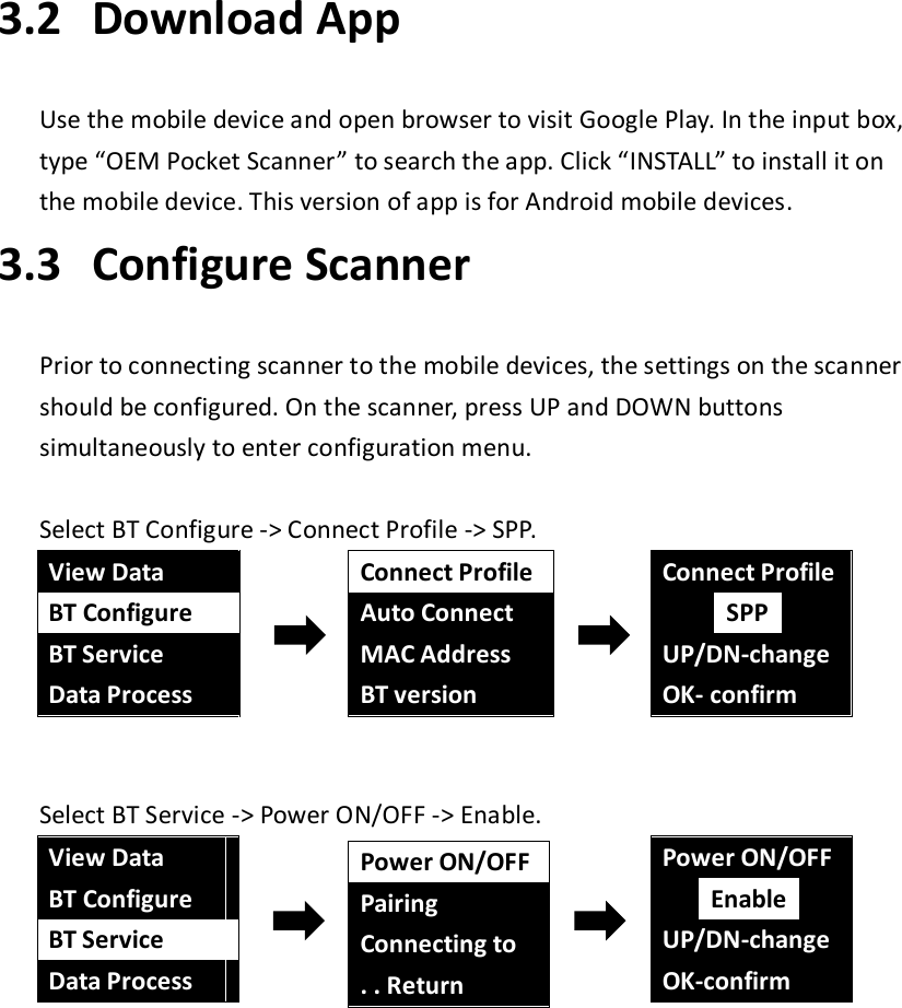 3.2   Download App  Use the mobile device and open browser to visit Google Play. In the input box, type “OEM Pocket Scanner” to search the app. Click “INSTALL” to install it on the mobile device. This version of app is for Android mobile devices. 3.3   Configure Scanner  Prior to connecting scanner to the mobile devices, the settings on the scanner should be configured. On the scanner, press UP and DOWN buttons simultaneously to enter configuration menu.  Select BT Configure -&gt; Connect Profile -&gt; SPP.  View Data BT Configure BT Service Data Process  Connect Profile Auto Connect MAC Address BT version  Connect Profile  SPP  UP/DN-change OK- confirm  Select BT Service -&gt; Power ON/OFF -&gt; Enable.  View Data BT Configure BT Service Data Process  Power ON/OFF Pairing Connecting to . . Return  Power ON/OFF  Enable  UP/DN-change OK-confirm     