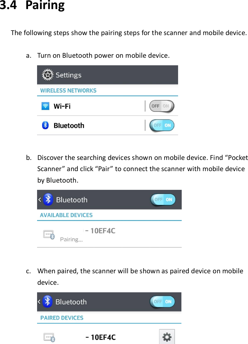 3.4   Pairing  The following steps show the pairing steps for the scanner and mobile device.  a. Turn on Bluetooth power on mobile device.     b. Discover the searching devices shown on mobile device. Find “Pocket Scanner” and click “Pair” to connect the scanner with mobile device by Bluetooth.     c. When paired, the scanner will be shown as paired device on mobile device.          