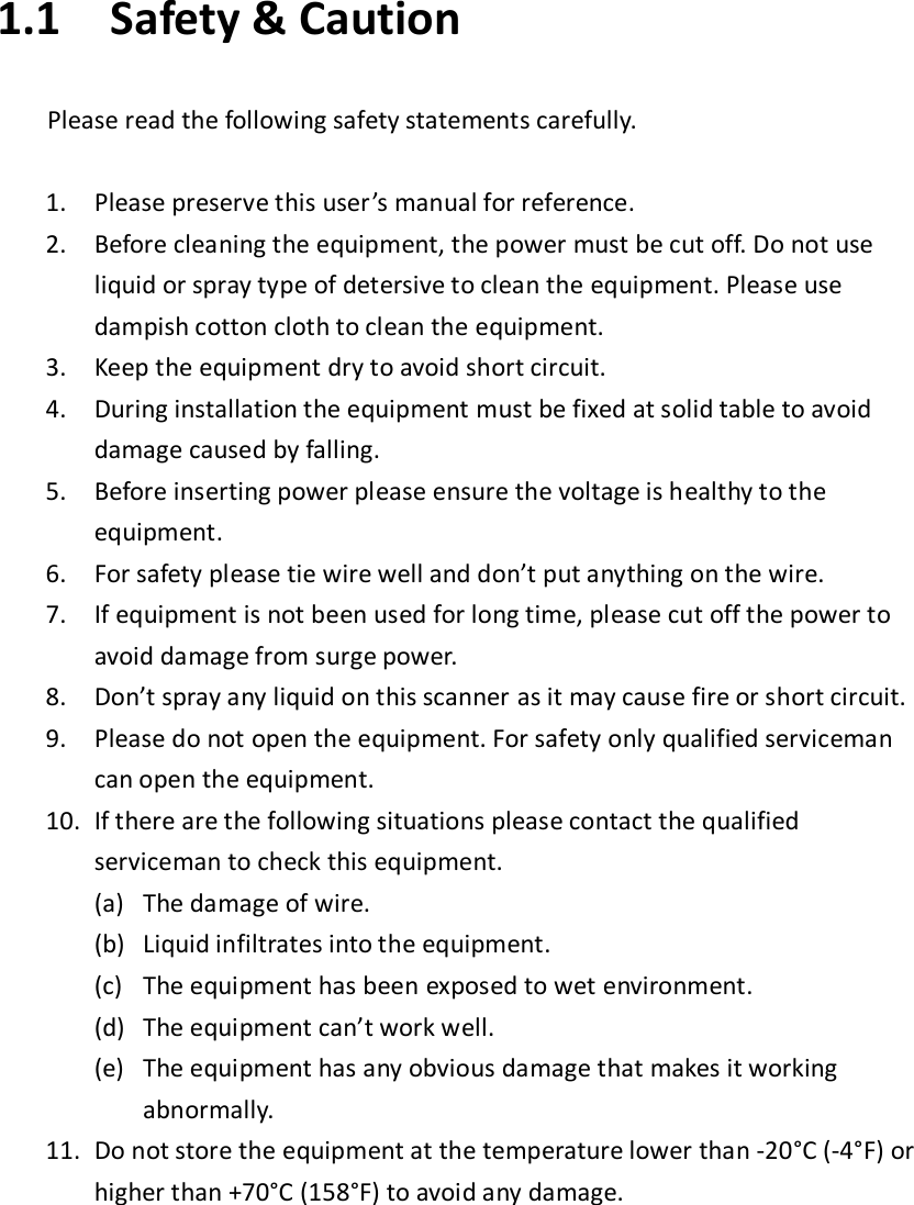 1.1 Safety &amp; Caution  Please read the following safety statements carefully.  1. Please preserve this user’s manual for reference. 2. Before cleaning the equipment, the power must be cut off. Do not use liquid or spray type of detersive to clean the equipment. Please use dampish cotton cloth to clean the equipment. 3. Keep the equipment dry to avoid short circuit. 4. During installation the equipment must be fixed at solid table to avoid damage caused by falling. 5. Before inserting power please ensure the voltage is healthy to the equipment. 6. For safety please tie wire well and don’t put anything on the wire. 7. If equipment is not been used for long time, please cut off the power to avoid damage from surge power. 8. Don’t spray any liquid on this scanner as it may cause fire or short circuit. 9. Please do not open the equipment. For safety only qualified serviceman can open the equipment. 10. If there are the following situations please contact the qualified serviceman to check this equipment. (a) The damage of wire. (b) Liquid infiltrates into the equipment. (c) The equipment has been exposed to wet environment. (d) The equipment can’t work well. (e) The equipment has any obvious damage that makes it working abnormally. 11. Do not store the equipment at the temperature lower than -20°C (-4°F) or higher than +70°C (158°F) to avoid any damage.     