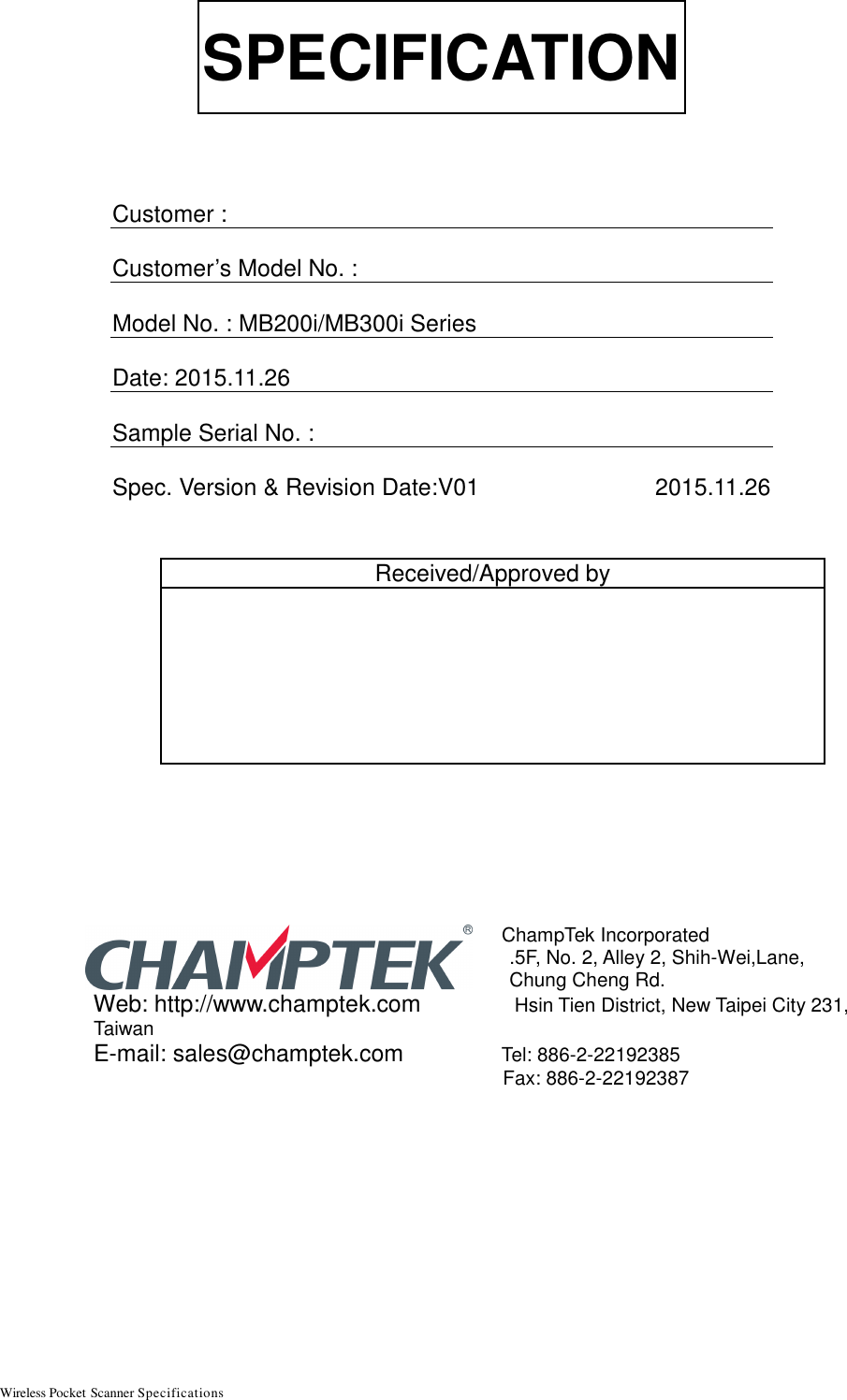 Wireless Pocket Scanner Specifications                                                         SPECIFICATION    Customer :  Customer’s Model No. :    Model No. : MB200i/MB300i Series  Date: 2015.11.26  Sample Serial No. :   Spec. Version &amp; Revision Date:V01                           2015.11.26                   ChampTek Incorporated  .5F, No. 2, Alley 2, Shih-Wei,Lane,    Chung Cheng Rd. Web: http://www.champtek.com   Hsin Tien District, New Taipei City 231, Taiwan E-mail: sales@champtek.com   Tel: 886-2-22192385     Fax: 886-2-22192387     Received/Approved by  