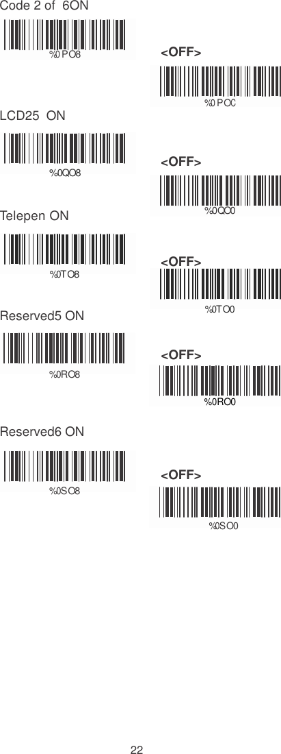    Code 2 of  6ON    %0 PO8 &lt;OFF&gt;    LCD25  ON %0 POC    %0QO8 &lt;OFF&gt;   Telepen ON %0 QO0    %  0 TO8 &lt;OFF&gt;   Reserved5 ON %   0 TO0                                                                    &lt;OFF&gt;  %  0 RO8  %0RO0  Reserved6 ON                                            %  0 SO8 &lt;OFF&gt;  %0 SO0                22 