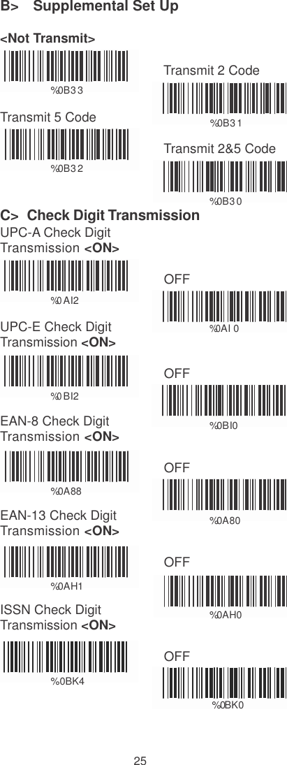    B&gt;   Supplemental Set Up  &lt;Not Transmit&gt;    %0B3 3  Transmit 5 Code Transmit 2 Code    %0B3 1   %0B3 2  Transmit 2&amp;5 Code   C&gt;  Check Digit Transmission UPC-A Check Digit Transmission &lt;ON&gt; %0B3 0    %0 AI2  UPC-E Check Digit Transmission &lt;ON&gt; OFF     %0AI 0  OFF  %0 BI2  EAN-8 Check Digit Transmission &lt;ON&gt;    %0BI0  OFF  %0A88  EAN-13 Check Digit Transmission &lt;ON&gt;    %0A80  OFF  %0AH1  ISSN Check Digit Transmission &lt;ON&gt;    %0AH0  OFF  %0BK4  % 0 B  K  0    25 