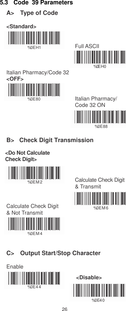    5.3   Code  39 Parameters A&gt;   Type of Code  &lt;Standard&gt;    %0EH1 Full ASCII    Italian Pharmacy/Code 32 &lt;OFF&gt; %0EH0    %0E80 Italian Pharmacy/ Code 32 ON   %0E88  B&gt;   Check Digit Transmission  &lt;Do Not Calculate Check Digit&gt;    %0EM  2 Calculate Check Digit &amp; Transmit   Calculate Check Digit &amp; Not Transmit  %0EM  6   %0EM  4   C&gt;   Output Start/Stop Character  Enable    %0E4 4 &lt;Disable&gt;                         %0  E 4   0  26 