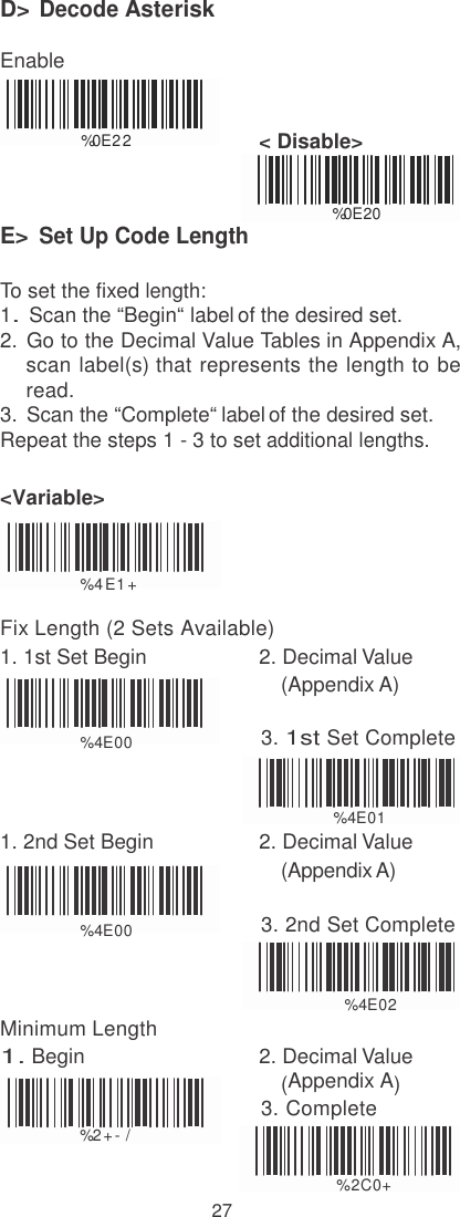   D&gt; Decode Asterisk  Enable   %0E2 2                           &lt; Disable&gt;    E&gt; Set Up Code Length %0E20  To set the fixed length: 1. Scan the “Begin“ label of the desired set. 2.  Go to the Decimal Value Tables in Appendix A, scan label(s) that represents the length to be read. 3.  Scan the “Complete“ label of the desired set. Repeat the steps 1 - 3 to set additional lengths.  &lt;Variable&gt;    %  4 E1 +  Fix Length (2 Sets Available) 1. 1st Set Begin  2. Decimal Value (Appendix A)                        %  4E00 3. 1st Set Complete   %  4E01 1. 2nd Set Begin  2. Decimal Value (Appendix A)   %  4E00 3. 2nd Set Complete    Minimum Length                %  4E02 1. Begin  2. Decimal Value (Appendix A)                                              3. Complete % 2 + - /  %2C0+ 27 