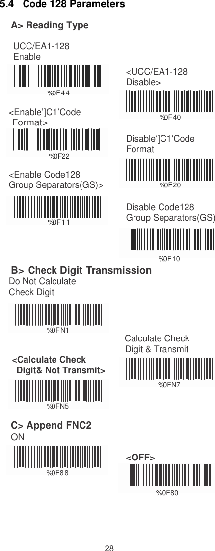  5.4   Code 128 Parameters A&gt; Reading Type  UCC/EA1-128 Enable    %0F4 4  &lt;Enable’]C1’Code Format&gt;   %0   F  2   2  &lt;Enable Code128 Group Separators(GS)&gt;    &lt;UCC/EA1-128 Disable&gt;    %0F40  Disable‘]C1‘Code Format    %0F20    %0F1 1 Disable Code128 Group Separators(GS)    B&gt; Check Digit Transmission Do Not Calculate Check Digit %0F10     %0F N1 Calculate Check                                                Digit &amp; Transmit &lt;Calculate Check  Digit&amp; Not Transmit&gt;    %0FN7  %0FN5  C&gt; Append FNC2 ON    %0F8 8 &lt;OFF&gt;                                                         %0F80                                                                                                     28 