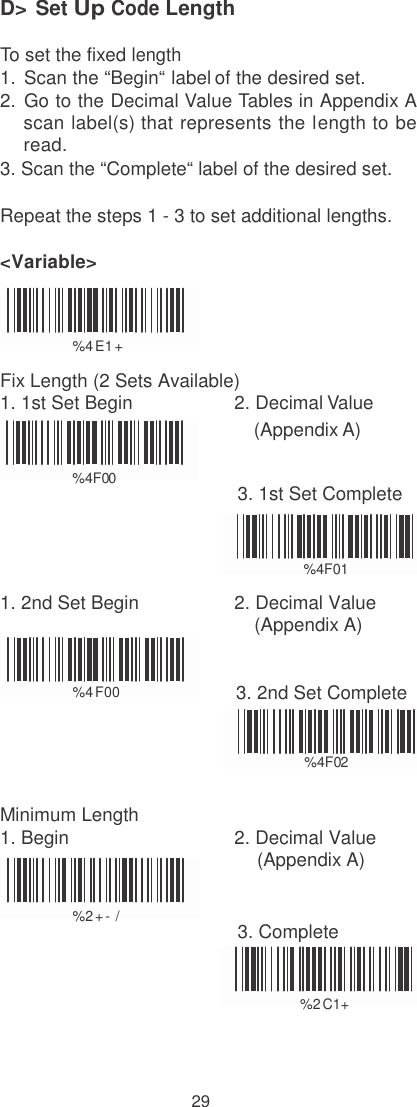    D&gt; Set Up Code Length  To set the fixed length  1.  Scan the “Begin“ label of the desired set. 2.  Go to the Decimal Value Tables in Appendix A scan label(s) that represents the length to be read. 3. Scan the “Complete“ label of the desired set.  Repeat the steps 1 - 3 to set additional lengths.  &lt;Variable&gt;    %  4 E1 +  Fix Length (2 Sets Available) 1. 1st Set Begin  2. Decimal Value (Appendix A)  %  4F0 0                                            3. 1st Set Complete   %  4F0 1  1. 2nd Set Begin  2. Decimal Value (Appendix A)   %  4 F00 3. 2nd Set Complete   %  4F0 2   Minimum Length 1. Begin  2. Decimal Value (Appendix A)  %  2 + - /                                            3. Complete   %  2 C1+    29 