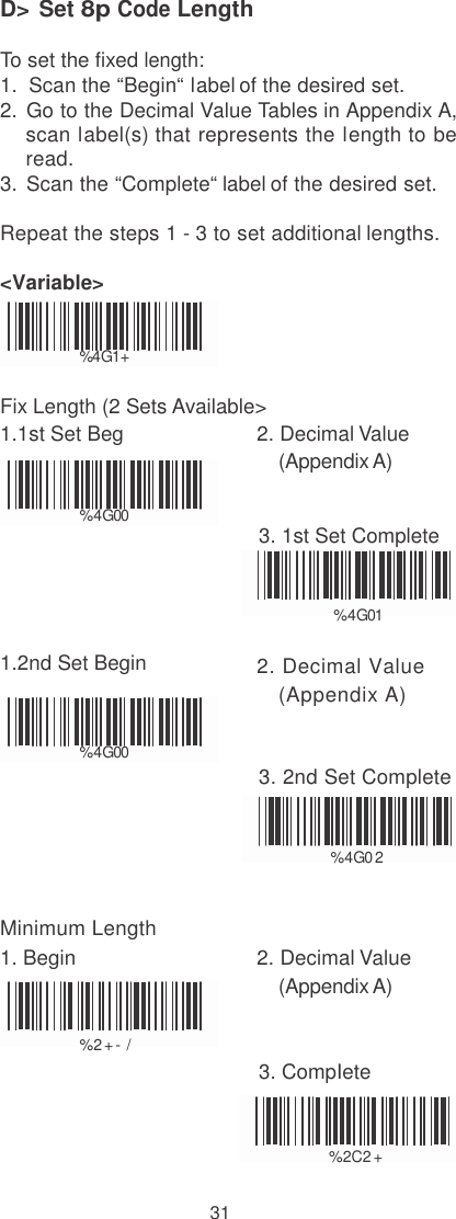    D&gt; Set 8p Code Length  To set the fixed length: 1.  Scan the “Begin“ label of the desired set. 2.  Go to the Decimal Value Tables in Appendix A, scan label(s) that represents the length to be read. 3.  Scan the “Complete“ label of the desired set. Repeat the steps 1 - 3 to set additional lengths. &lt;Variable&gt;   % 4G1+  Fix Length (2 Sets Available&gt; 1.1st Set Beg  2. Decimal Value (Appendix A)  %  4G00  3. 1st Set Complete   %  4G01  1.2nd Set Begin  2. Decimal Value (Appendix A)  %  4G00  3. 2nd Set Complete   %  4G0 2   Minimum Length 1. Begin  2. Decimal Value (Appendix A)  %  2 + - /  3. CompIete   %  2C2 +  31 
