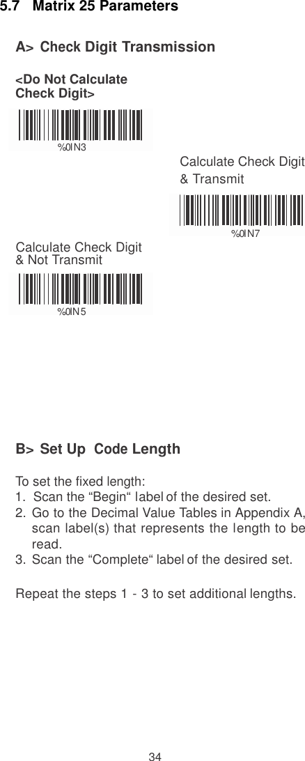    5.7   Matrix 25 Parameters  A&gt; Check Digit Transmission  &lt;Do Not Calculate Check Digit&gt;                                                                     % 0 I   N  3 Calculate Check Digit &amp; Transmit    % 0 I   N  7     Calculate Check Digit &amp; Not Transmit     % 0 I  N   5         B&gt; Set Up  Code Length  To set the fixed length: 1.  Scan the “Begin“ label of the desired set. 2.  Go to the Decimal Value Tables in Appendix A, scan label(s) that represents the length to be read. 3.  Scan the “Complete“ label of the desired set.  Repeat the steps 1 - 3 to set additional lengths.           34 