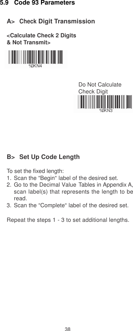    5.9   Code 93 Parameters  A&gt;  Check Digit Transmission  &lt;Calculate Check 2 Digits &amp; Not Transmit&gt;    %0 KN4   Do Not Calculate Check Digit   %0 KN3       B&gt;  Set Up Code Length  To set the fixed length: 1.  Scan the “Begin“ label of the desired set. 2.  Go to the Decimal Value Tables in Appendix A, scan label(s) that represents the length to be read. 3.  Scan the “Complete“ label of the desired set.  Repeat the steps 1 - 3 to set additional lengths.                 38 