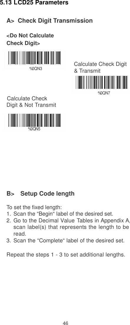    5.13 LCD25 Parameters  A&gt;  Check Digit Transmission  &lt;Do Not Calculate Check Digit&gt;    % 0QN3 Calculate Check Digit &amp; Transmit   %0     Q     N    7       Calculate Check Digit &amp; Not Transmit    % 0     Q    N     5          B&gt;   Setup Code length  To set the fixed length: 1.  Scan the “Begin“ label of the desired set. 2.  Go to the Decimal Value Tables in Appendix A, scan label(s) that represents the length to be read. 3.  Scan the “Complete“ label of the desired set.  Repeat the steps 1 - 3 to set additional lengths.           46 