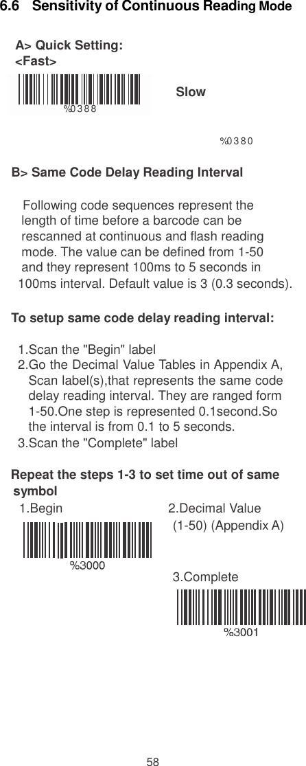  6.6   Sensitivity of Continuous Reading Mode  A&gt; Quick Setting: &lt;Fast&gt;   %0 388  Slow  %0 3 8 0  B&gt; Same Code Delay Reading Interval  Following code sequences represent the length of time before a barcode can be rescanned at continuous and flash reading mode. The value can be defined from 1-50 and they represent 100ms to 5 seconds in 100ms interval. Default value is 3 (0.3 seconds).  To setup same code delay reading interval:  1.Scan the &quot;Begin&quot; label 2.Go the Decimal Value Tables in Appendix A, Scan label(s),that represents the same code delay reading interval. They are ranged form 1-50.One step is represented 0.1second.So the interval is from 0.1 to 5 seconds. 3.Scan the &quot;Complete&quot; label  Repeat the steps 1-3 to set time out of same symbol 1.Begin  2.Decimal Value (1-50) (Appendix A)    3.Complete             58 