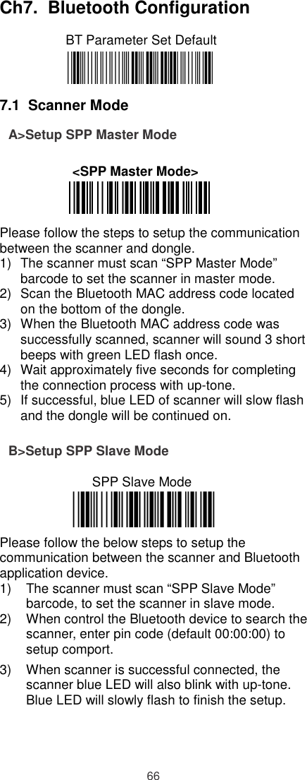   Ch7.  Bluetooth Configuration         BT Parameter Set Default     7.1  Scanner Mode A&gt;Setup SPP Master Mode  &lt;SPP Master Mode&gt;    Please follow the steps to setup the communication between the scanner and dongle.  1)  The scanner must scan “SPP Master Mode” barcode to set the scanner in master mode. 2)  Scan the Bluetooth MAC address code located on the bottom of the dongle.  3)  When the Bluetooth MAC address code was successfully scanned, scanner will sound 3 short beeps with green LED flash once.  4)  Wait approximately five seconds for completing the connection process with up-tone. 5)  If successful, blue LED of scanner will slow flash and the dongle will be continued on.  B&gt;Setup SPP Slave Mode  SPP Slave Mode    Please follow the below steps to setup the communication between the scanner and Bluetooth application device. 1)  The scanner must scan “SPP Slave Mode” barcode, to set the scanner in slave mode. 2)  When control the Bluetooth device to search the scanner, enter pin code (default 00:00:00) to setup comport. 3)  When scanner is successful connected, the scanner blue LED will also blink with up-tone. Blue LED will slowly flash to finish the setup.    66 