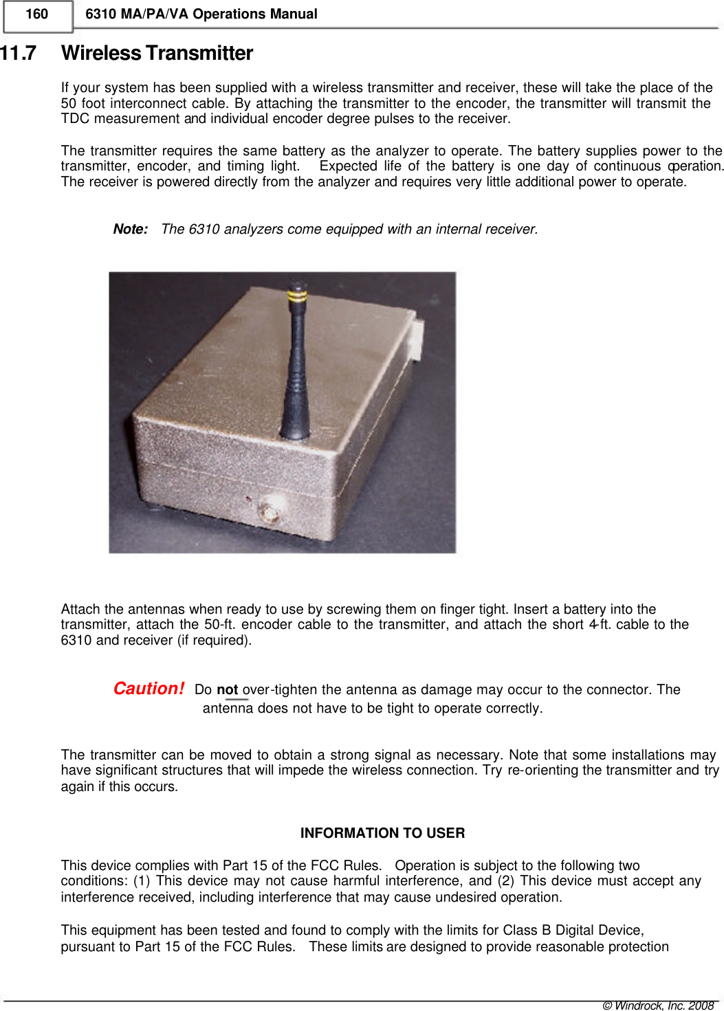    160 6310 MA/PA/VA Operations Manual 11.7 Wireless Transmitter If your system has been supplied with a wireless transmitter and receiver, these will take the place of the 50 foot interconnect cable. By attaching the transmitter to the encoder, the transmitter will transmit the TDC measurement and individual encoder degree pulses to the receiver.  The transmitter requires the same battery as the analyzer to operate. The battery supplies power to the  transmitter, encoder, and timing light.   Expected life of the battery is one day of continuous operation.  The receiver is powered directly from the analyzer and requires very little additional power to operate.   Note:   The 6310 analyzers come equipped with an internal receiver.                        Attach the antennas when ready to use by screwing them on finger tight. Insert a battery into the  transmitter, attach the 50-ft. encoder cable to the transmitter, and attach the short 4-ft. cable to the 6310 and receiver (if required).   Caution!   Do not over-tighten the antenna as damage may occur to the connector. The   antenna does not have to be tight to operate correctly.   The transmitter can be moved to obtain a strong signal as necessary. Note that some installations may have significant structures that will impede the wireless connection. Try re-orienting the transmitter and try again if this occurs.   INFORMATION TO USER  This device complies with Part 15 of the FCC Rules.   Operation is subject to the following two  conditions: (1) This device may not cause harmful interference, and (2) This device must accept any interference received, including interference that may cause undesired operation.   This equipment has been tested and found to comply with the limits for Class B Digital Device,  pursuant to Part 15 of the FCC Rules.   These limits are designed to provide reasonable protection     &copy; Windrock, Inc. 2008  