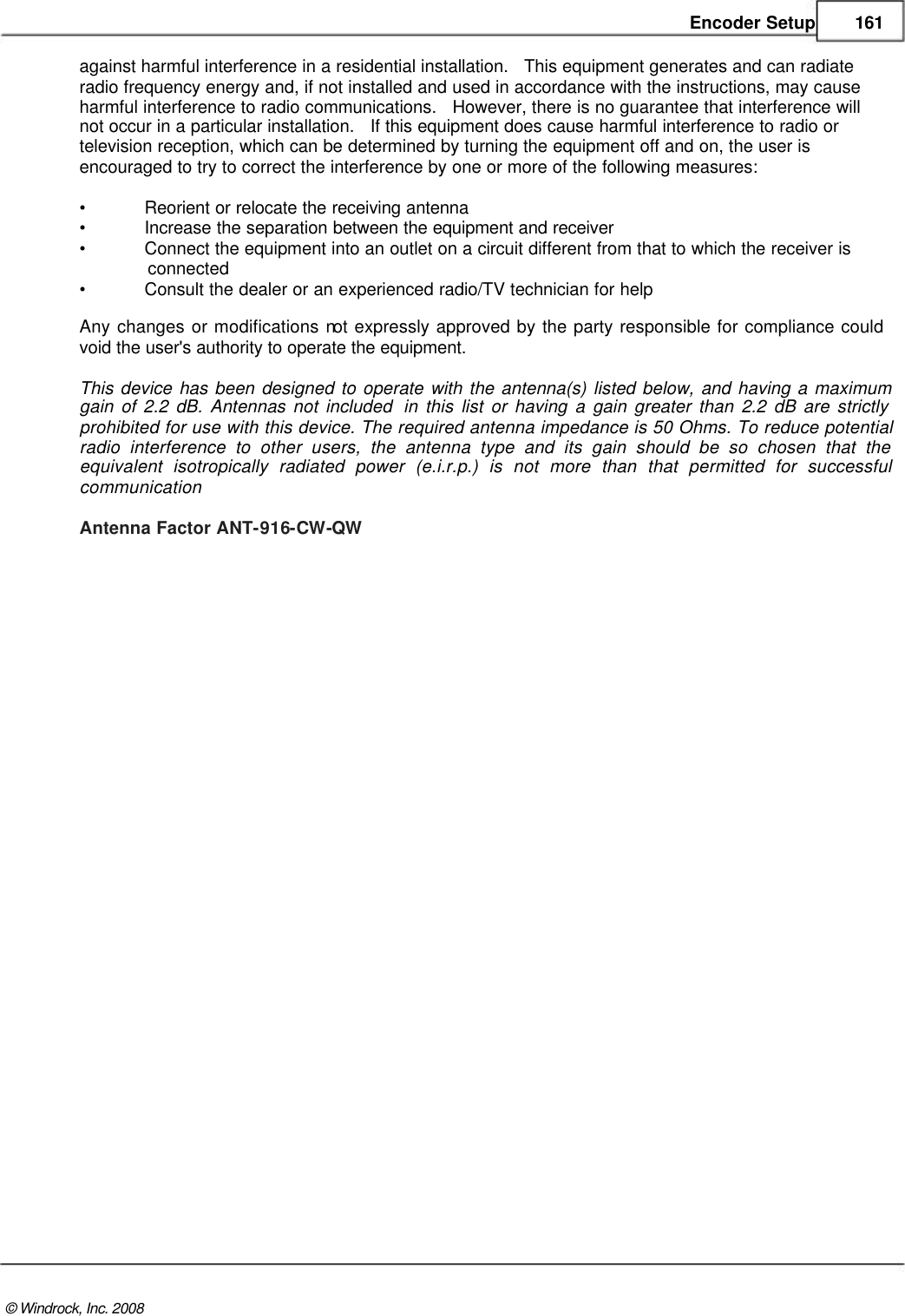    Encoder Setup 161  against harmful interference in a residential installation.   This equipment generates and can radiate  radio frequency energy and, if not installed and used in accordance with the instructions, may cause  harmful interference to radio communications.   However, there is no guarantee that interference will  not occur in a particular installation.   If this equipment does cause harmful interference to radio or  television reception, which can be determined by turning the equipment off and on, the user is  encouraged to try to correct the interference by one or more of the following measures:  &bull; Reorient or relocate the receiving antenna &bull; Increase the separation between the equipment and receiver &bull; Connect the equipment into an outlet on a circuit different from that to which the receiver is               connected  &bull; Consult the dealer or an experienced radio/TV technician for help Any changes or modifications not expressly approved by the party responsible for compliance could void the user's authority to operate the equipment.   This device has been designed to operate with the antenna(s) listed below, and having a maximum gain of 2.2 dB. Antennas not included  in this list or having a gain greater than 2.2 dB are strictly prohibited for use with this device. The required antenna impedance is 50 Ohms. To reduce potential radio interference to other users, the antenna type and its gain should be so chosen that the equivalent isotropically radiated power (e.i.r.p.) is not more than that permitted for successful communication  Antenna Factor ANT-916-CW-QW                                              &copy; Windrock, Inc. 2008  