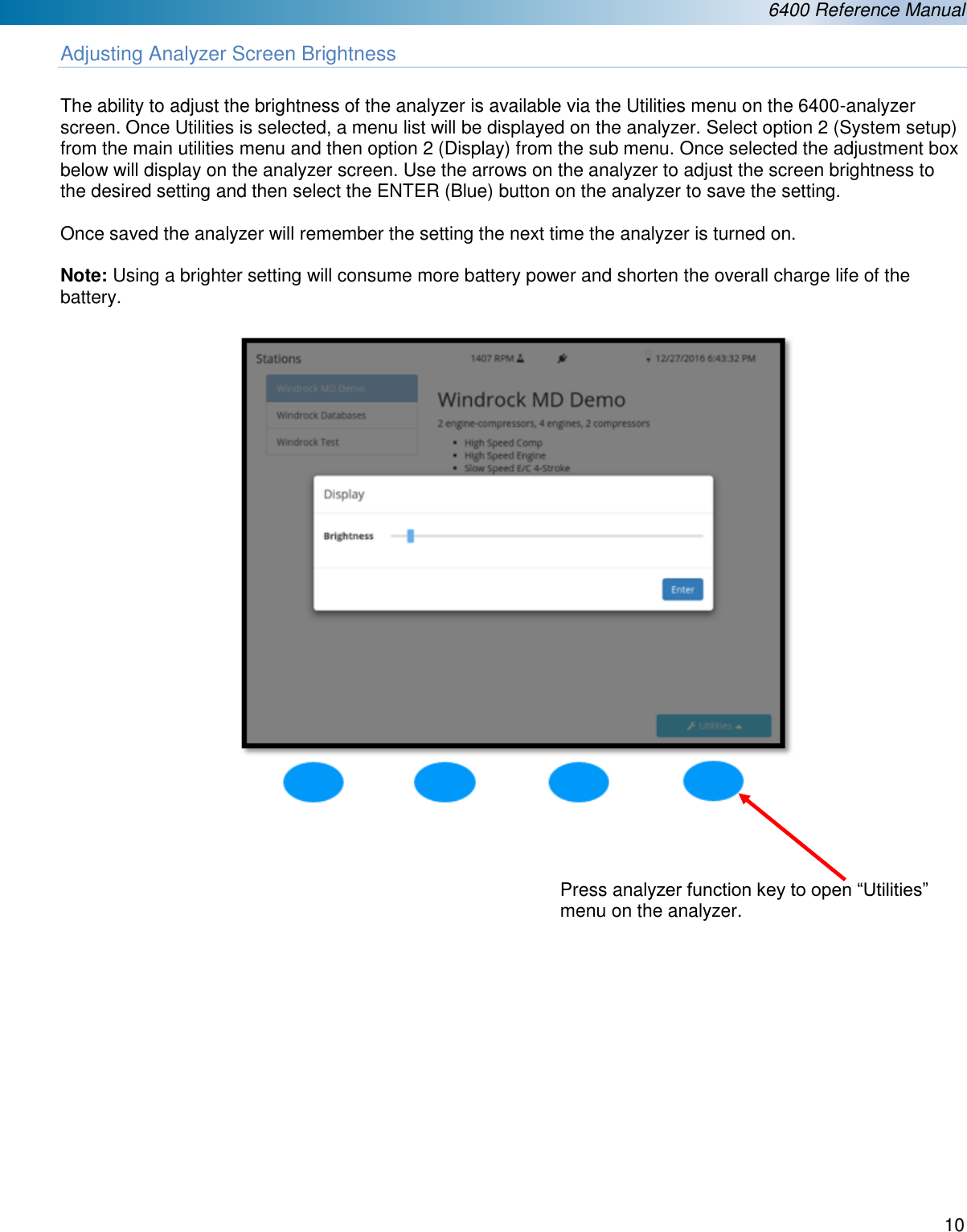  6400 Reference Manual  10  Adjusting Analyzer Screen Brightness  The ability to adjust the brightness of the analyzer is available via the Utilities menu on the 6400-analyzer screen. Once Utilities is selected, a menu list will be displayed on the analyzer. Select option 2 (System setup) from the main utilities menu and then option 2 (Display) from the sub menu. Once selected the adjustment box below will display on the analyzer screen. Use the arrows on the analyzer to adjust the screen brightness to the desired setting and then select the ENTER (Blue) button on the analyzer to save the setting.   Once saved the analyzer will remember the setting the next time the analyzer is turned on.  Note: Using a brighter setting will consume more battery power and shorten the overall charge life of the battery.                     Press analyzer function key to open &ldquo;Utilities&rdquo; menu on the analyzer. 