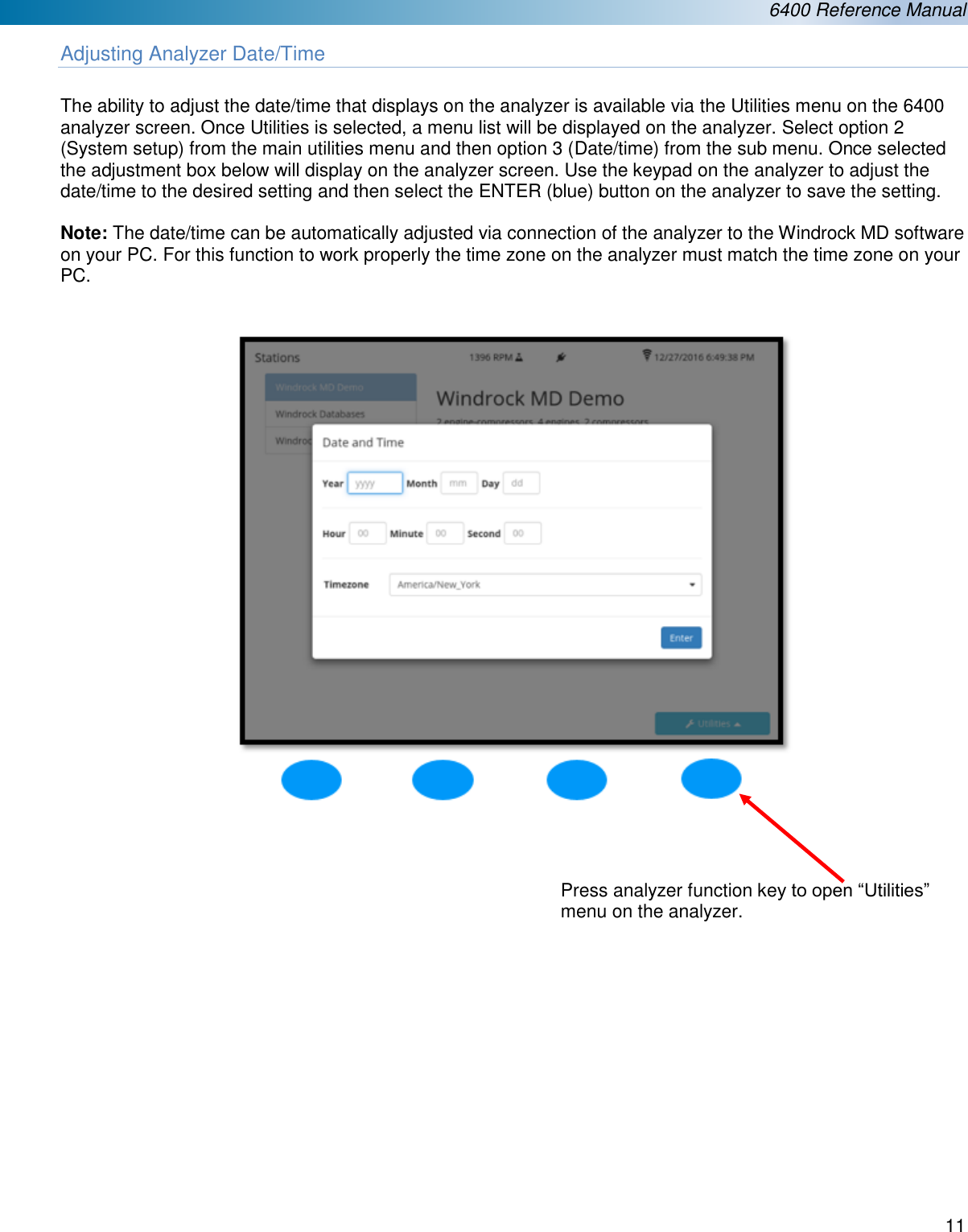  6400 Reference Manual  11  Adjusting Analyzer Date/Time  The ability to adjust the date/time that displays on the analyzer is available via the Utilities menu on the 6400 analyzer screen. Once Utilities is selected, a menu list will be displayed on the analyzer. Select option 2 (System setup) from the main utilities menu and then option 3 (Date/time) from the sub menu. Once selected the adjustment box below will display on the analyzer screen. Use the keypad on the analyzer to adjust the date/time to the desired setting and then select the ENTER (blue) button on the analyzer to save the setting.   Note: The date/time can be automatically adjusted via connection of the analyzer to the Windrock MD software on your PC. For this function to work properly the time zone on the analyzer must match the time zone on your PC.        Press analyzer function key to open &ldquo;Utilities&rdquo; menu on the analyzer. 