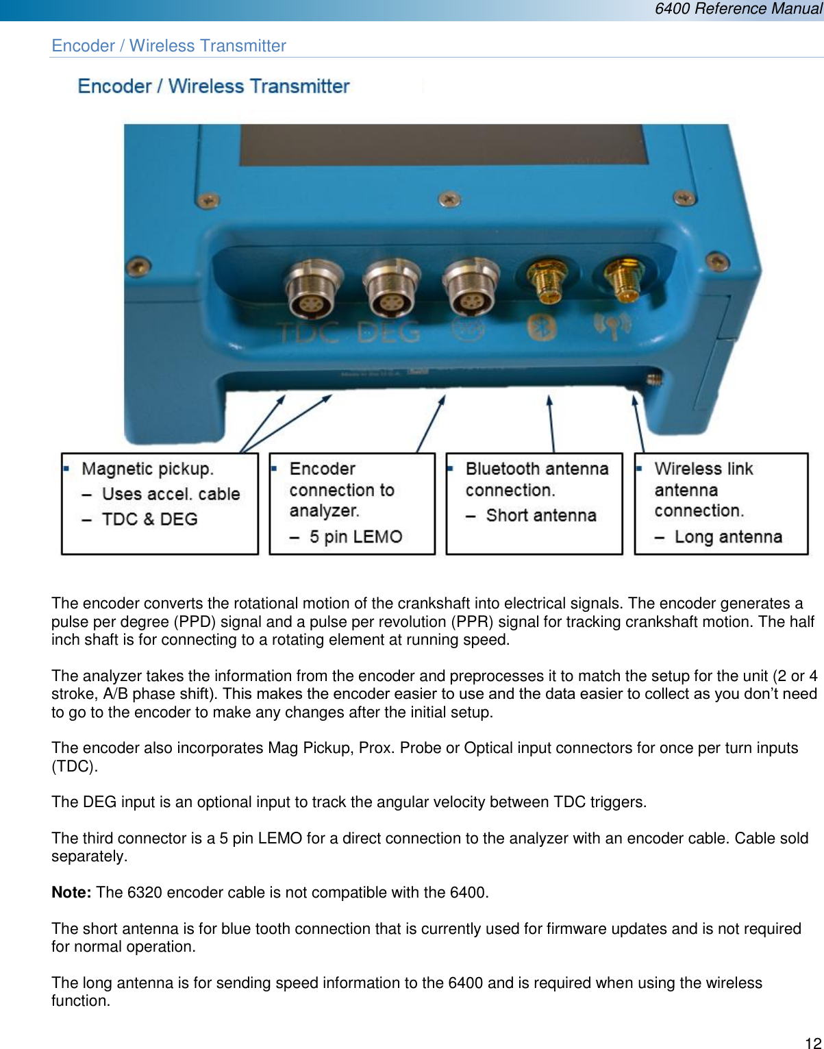  6400 Reference Manual  12  Encoder / Wireless Transmitter    The encoder converts the rotational motion of the crankshaft into electrical signals. The encoder generates a pulse per degree (PPD) signal and a pulse per revolution (PPR) signal for tracking crankshaft motion. The half inch shaft is for connecting to a rotating element at running speed.   The analyzer takes the information from the encoder and preprocesses it to match the setup for the unit (2 or 4 stroke, A/B phase shift). This makes the encoder easier to use and the data easier to collect as you don&rsquo;t need to go to the encoder to make any changes after the initial setup.  The encoder also incorporates Mag Pickup, Prox. Probe or Optical input connectors for once per turn inputs (TDC).   The DEG input is an optional input to track the angular velocity between TDC triggers.   The third connector is a 5 pin LEMO for a direct connection to the analyzer with an encoder cable. Cable sold separately.   Note: The 6320 encoder cable is not compatible with the 6400.  The short antenna is for blue tooth connection that is currently used for firmware updates and is not required for normal operation.  The long antenna is for sending speed information to the 6400 and is required when using the wireless function.   