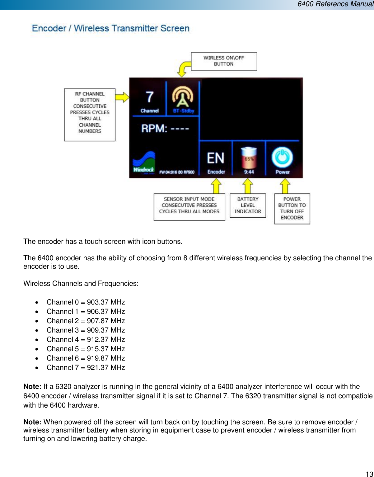  6400 Reference Manual  13   The encoder has a touch screen with icon buttons.  The 6400 encoder has the ability of choosing from 8 different wireless frequencies by selecting the channel the encoder is to use.   Wireless Channels and Frequencies:  &bull; Channel 0 = 903.37 MHz &bull;  Channel 1 = 906.37 MHz &bull;  Channel 2 = 907.87 MHz &bull;  Channel 3 = 909.37 MHz &bull;  Channel 4 = 912.37 MHz &bull;  Channel 5 = 915.37 MHz &bull;  Channel 6 = 919.87 MHz &bull;  Channel 7 = 921.37 MHz  Note: If a 6320 analyzer is running in the general vicinity of a 6400 analyzer interference will occur with the 6400 encoder / wireless transmitter signal if it is set to Channel 7. The 6320 transmitter signal is not compatible with the 6400 hardware.  Note: When powered off the screen will turn back on by touching the screen. Be sure to remove encoder / wireless transmitter battery when storing in equipment case to prevent encoder / wireless transmitter from turning on and lowering battery charge.   