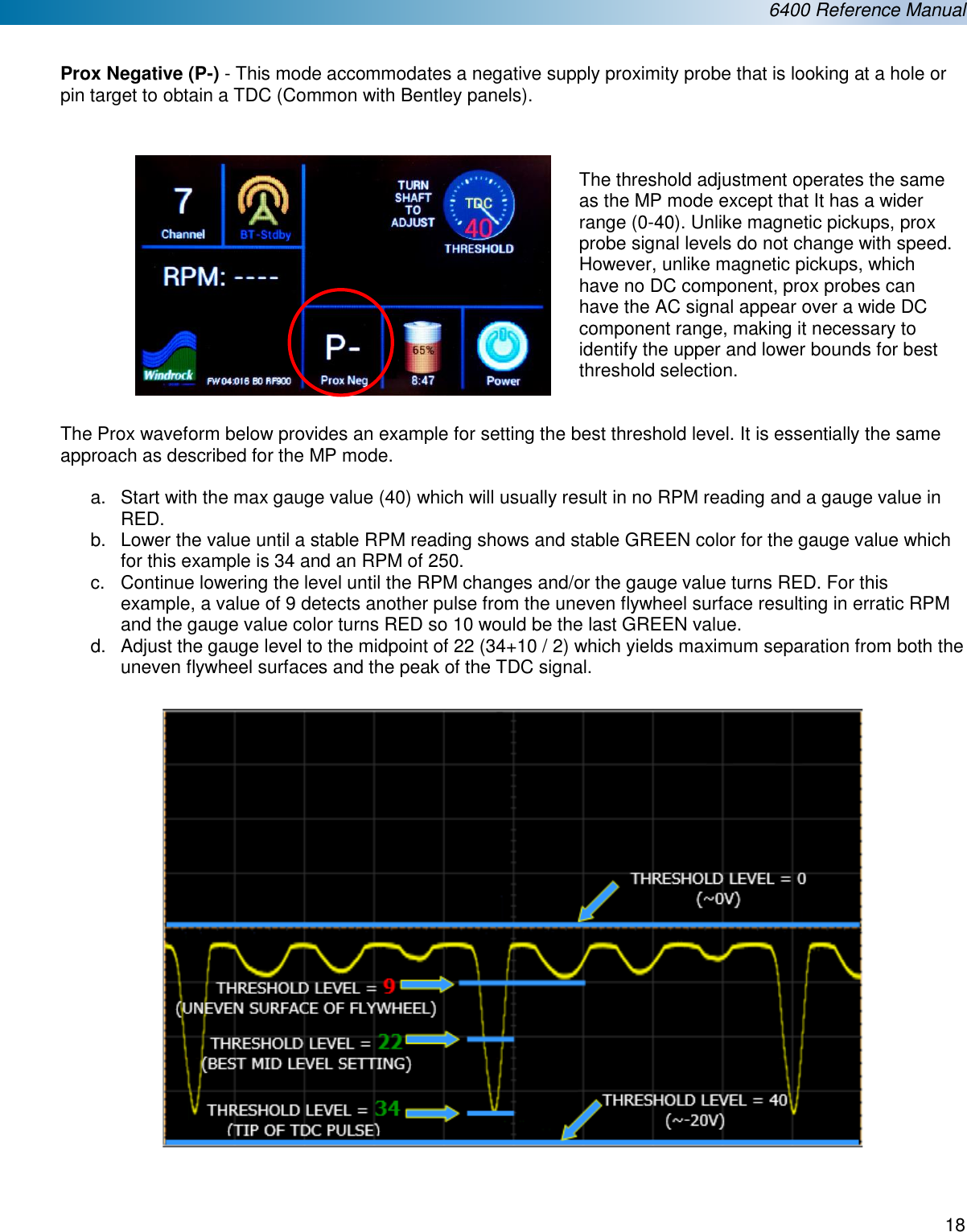  6400 Reference Manual  18   Prox Negative (P-) - This mode accommodates a negative supply proximity probe that is looking at a hole or pin target to obtain a TDC (Common with Bentley panels).     The threshold adjustment operates the same as the MP mode except that It has a wider range (0-40). Unlike magnetic pickups, prox probe signal levels do not change with speed. However, unlike magnetic pickups, which have no DC component, prox probes can have the AC signal appear over a wide DC component range, making it necessary to identify the upper and lower bounds for best threshold selection. The Prox waveform below provides an example for setting the best threshold level. It is essentially the same approach as described for the MP mode.  a.  Start with the max gauge value (40) which will usually result in no RPM reading and a gauge value in RED. b.  Lower the value until a stable RPM reading shows and stable GREEN color for the gauge value which for this example is 34 and an RPM of 250. c.  Continue lowering the level until the RPM changes and/or the gauge value turns RED. For this example, a value of 9 detects another pulse from the uneven flywheel surface resulting in erratic RPM and the gauge value color turns RED so 10 would be the last GREEN value. d.  Adjust the gauge level to the midpoint of 22 (34+10 / 2) which yields maximum separation from both the uneven flywheel surfaces and the peak of the TDC signal.      