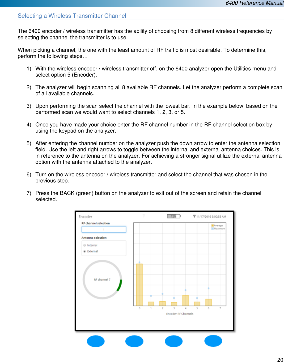  6400 Reference Manual  20  Selecting a Wireless Transmitter Channel  The 6400 encoder / wireless transmitter has the ability of choosing from 8 different wireless frequencies by selecting the channel the transmitter is to use.   When picking a channel, the one with the least amount of RF traffic is most desirable. To determine this, perform the following steps&hellip;  1)  With the wireless encoder / wireless transmitter off, on the 6400 analyzer open the Utilities menu and select option 5 (Encoder).  2)  The analyzer will begin scanning all 8 available RF channels. Let the analyzer perform a complete scan of all available channels.  3)  Upon performing the scan select the channel with the lowest bar. In the example below, based on the performed scan we would want to select channels 1, 2, 3, or 5.  4)  Once you have made your choice enter the RF channel number in the RF channel selection box by using the keypad on the analyzer.   5)  After entering the channel number on the analyzer push the down arrow to enter the antenna selection field. Use the left and right arrows to toggle between the internal and external antenna choices. This is in reference to the antenna on the analyzer. For achieving a stronger signal utilize the external antenna option with the antenna attached to the analyzer.   6)  Turn on the wireless encoder / wireless transmitter and select the channel that was chosen in the previous step.  7)  Press the BACK (green) button on the analyzer to exit out of the screen and retain the channel selected.    