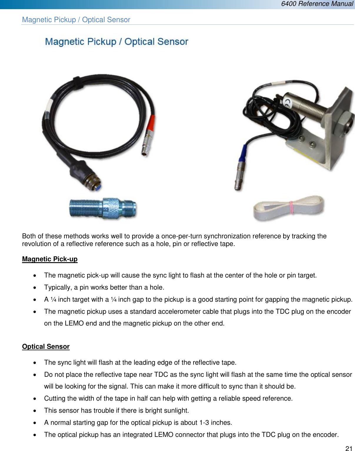  6400 Reference Manual  21  Magnetic Pickup / Optical Sensor   Both of these methods works well to provide a once-per-turn synchronization reference by tracking the revolution of a reflective reference such as a hole, pin or reflective tape.  Magnetic Pick-up  &bull;  The magnetic pick-up will cause the sync light to flash at the center of the hole or pin target. &bull;  Typically, a pin works better than a hole. &bull;  A &frac14; inch target with a &frac14; inch gap to the pickup is a good starting point for gapping the magnetic pickup. &bull;  The magnetic pickup uses a standard accelerometer cable that plugs into the TDC plug on the encoder on the LEMO end and the magnetic pickup on the other end.  Optical Sensor  &bull;  The sync light will flash at the leading edge of the reflective tape. &bull;  Do not place the reflective tape near TDC as the sync light will flash at the same time the optical sensor will be looking for the signal. This can make it more difficult to sync than it should be. &bull;  Cutting the width of the tape in half can help with getting a reliable speed reference. &bull;  This sensor has trouble if there is bright sunlight. &bull; A normal starting gap for the optical pickup is about 1-3 inches. &bull;  The optical pickup has an integrated LEMO connector that plugs into the TDC plug on the encoder. 