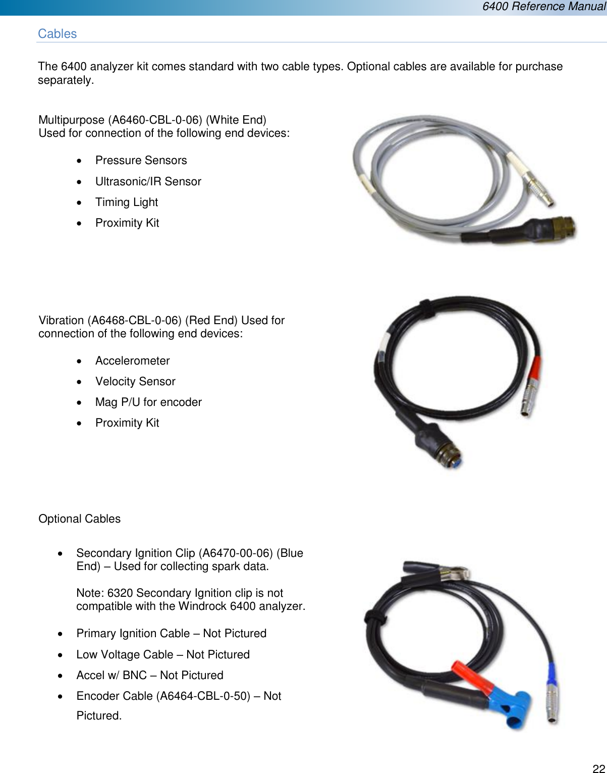  6400 Reference Manual  22  Cables  The 6400 analyzer kit comes standard with two cable types. Optional cables are available for purchase separately.   Multipurpose (A6460-CBL-0-06) (White End)  Used for connection of the following end devices:  &bull;  Pressure Sensors &bull;  Ultrasonic/IR Sensor  &bull;  Timing Light &bull;  Proximity Kit       Vibration (A6468-CBL-0-06) (Red End) Used for connection of the following end devices:  &bull;  Accelerometer &bull;  Velocity Sensor &bull;  Mag P/U for encoder &bull;  Proximity Kit      Optional Cables  &bull;  Secondary Ignition Clip (A6470-00-06) (Blue End) &ndash; Used for collecting spark data.  Note: 6320 Secondary Ignition clip is not compatible with the Windrock 6400 analyzer.  &bull;  Primary Ignition Cable &ndash; Not Pictured &bull;  Low Voltage Cable &ndash; Not Pictured &bull;  Accel w/ BNC &ndash; Not Pictured &bull;  Encoder Cable (A6464-CBL-0-50) &ndash; Not Pictured.        