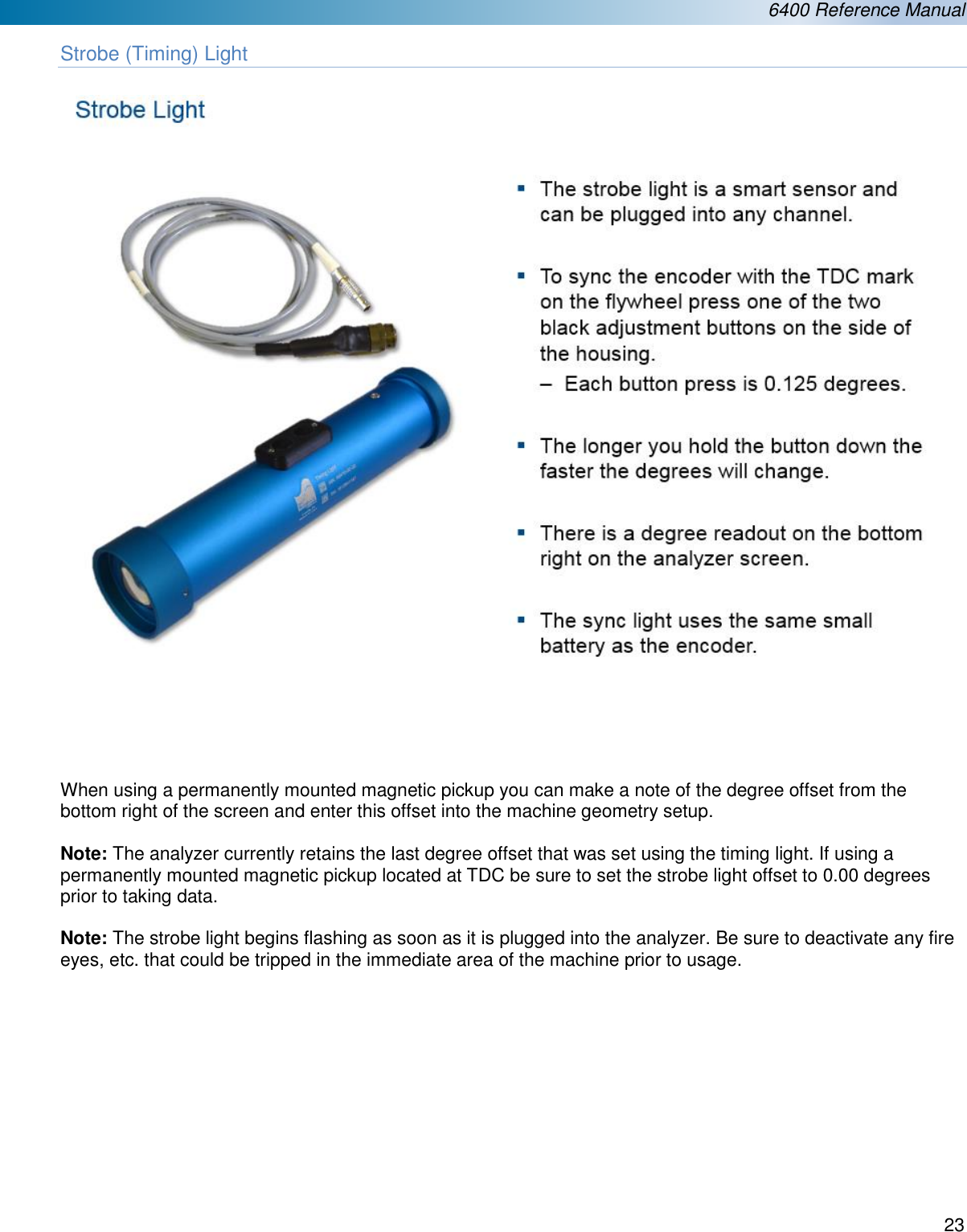  6400 Reference Manual  23  Strobe (Timing) Light        When using a permanently mounted magnetic pickup you can make a note of the degree offset from the bottom right of the screen and enter this offset into the machine geometry setup.   Note: The analyzer currently retains the last degree offset that was set using the timing light. If using a permanently mounted magnetic pickup located at TDC be sure to set the strobe light offset to 0.00 degrees prior to taking data.  Note: The strobe light begins flashing as soon as it is plugged into the analyzer. Be sure to deactivate any fire eyes, etc. that could be tripped in the immediate area of the machine prior to usage.           