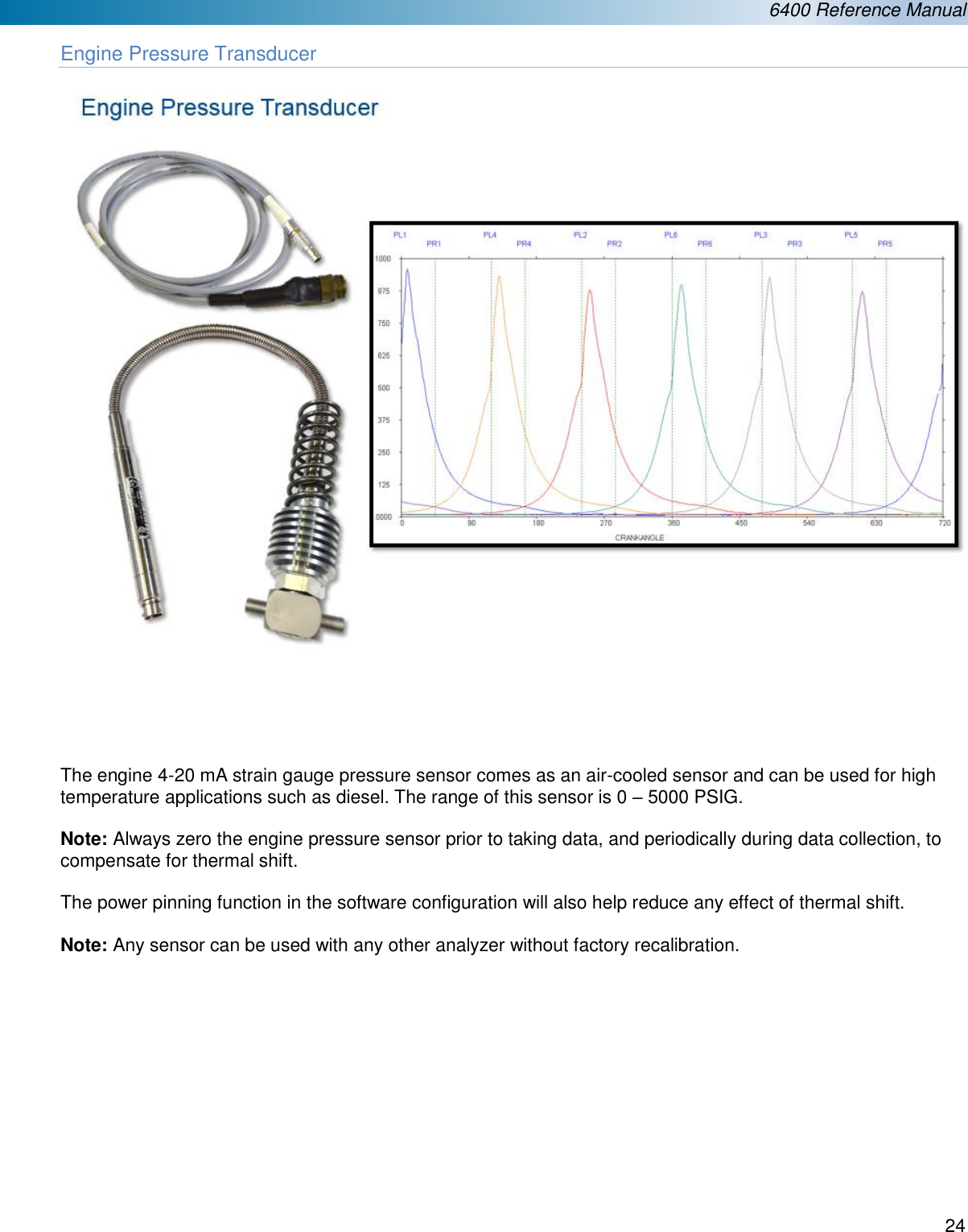  6400 Reference Manual  24  Engine Pressure Transducer        The engine 4-20 mA strain gauge pressure sensor comes as an air-cooled sensor and can be used for high temperature applications such as diesel. The range of this sensor is 0 &ndash; 5000 PSIG.  Note: Always zero the engine pressure sensor prior to taking data, and periodically during data collection, to compensate for thermal shift.   The power pinning function in the software configuration will also help reduce any effect of thermal shift.   Note: Any sensor can be used with any other analyzer without factory recalibration.            