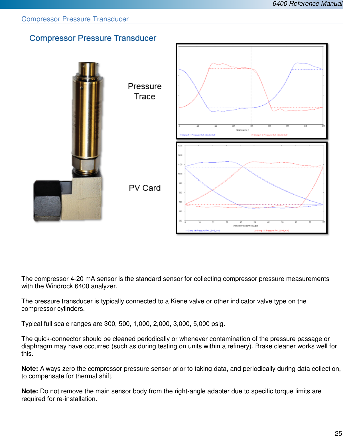  6400 Reference Manual  25  Compressor Pressure Transducer        The compressor 4-20 mA sensor is the standard sensor for collecting compressor pressure measurements with the Windrock 6400 analyzer.  The pressure transducer is typically connected to a Kiene valve or other indicator valve type on the compressor cylinders.  Typical full scale ranges are 300, 500, 1,000, 2,000, 3,000, 5,000 psig.   The quick-connector should be cleaned periodically or whenever contamination of the pressure passage or diaphragm may have occurred (such as during testing on units within a refinery). Brake cleaner works well for this.   Note: Always zero the compressor pressure sensor prior to taking data, and periodically during data collection, to compensate for thermal shift.  Note: Do not remove the main sensor body from the right-angle adapter due to specific torque limits are required for re-installation.    
