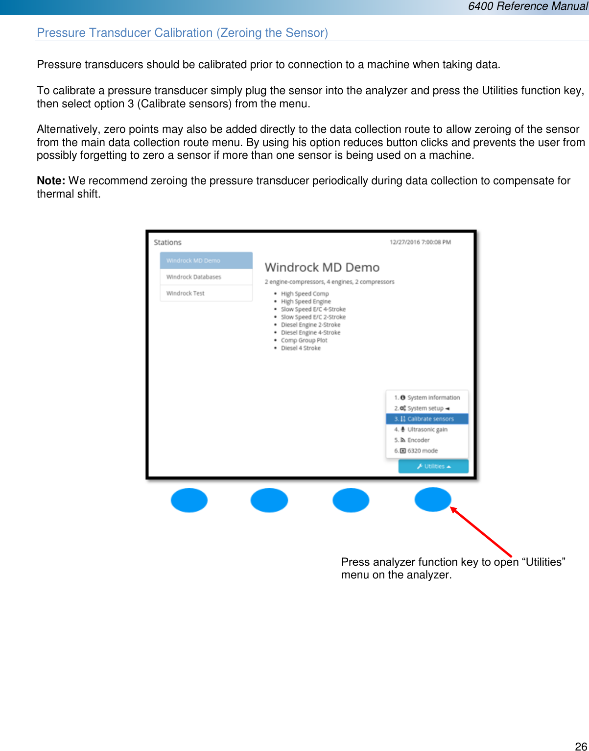  6400 Reference Manual  26  Pressure Transducer Calibration (Zeroing the Sensor)  Pressure transducers should be calibrated prior to connection to a machine when taking data.   To calibrate a pressure transducer simply plug the sensor into the analyzer and press the Utilities function key, then select option 3 (Calibrate sensors) from the menu.  Alternatively, zero points may also be added directly to the data collection route to allow zeroing of the sensor from the main data collection route menu. By using his option reduces button clicks and prevents the user from possibly forgetting to zero a sensor if more than one sensor is being used on a machine.  Note: We recommend zeroing the pressure transducer periodically during data collection to compensate for thermal shift.                    Press analyzer function key to open &ldquo;Utilities&rdquo; menu on the analyzer. 
